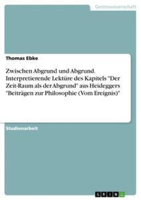 Zwischen Abgrund und Abgrund. Interpretierende Lektüre des Kapitels "Der Zeit-Raum als der Abgrund" aus Heideggers "Beiträgen zur Philosophie (Vom Ereignis)" - Thomas Ebke