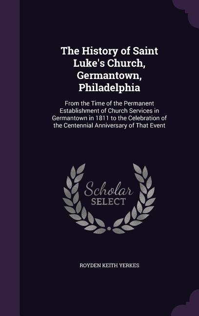 The History of Saint Luke's Church, Germantown, Philadelphia: From the Time of the Permanent Establishment of Church Services in Germantown in 1811 to - Royden Keith Yerkes