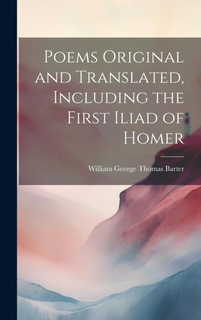 Poems Original and Translated, Including the First Iliad of Homer - William George Thomas Barter