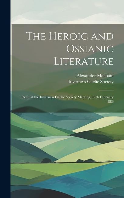 The Heroic and Ossianic Literature: Read at the Inverness Gaelic Society Meeting, 17th February 1886 - Alexander Macbain