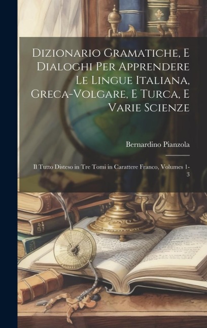 Dizionario Gramatiche, E Dialoghi Per Apprendere Le Lingue Italiana, Greca-Volgare, E Turca, E Varie Scienze: Il Tutto Disteso in Tre Tomi in Caratter - Bernardino Pianzola