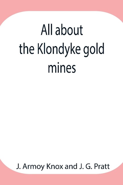 All about the Klondyke gold mines - J. Armoy Knox, J. G. Pratt