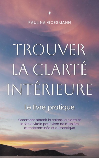 Trouver la clarté intérieure: Le livre pratique: Comment obtenir le calme, la clarté et la force vitale pour vivre de manière autodéterminée et authentique - Paulina Goesmann
