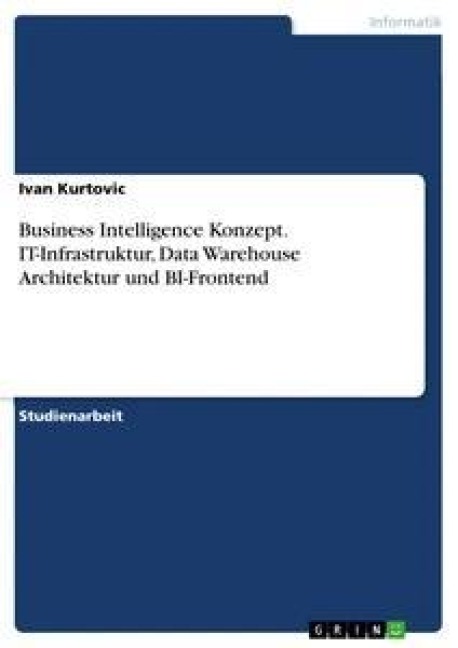 Business Intelligence Konzept. IT-Infrastruktur, Data Warehouse Architektur und BI-Frontend - Ivan Kurtovic