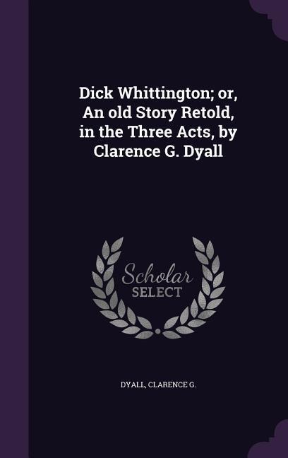 Dick Whittington; or, An old Story Retold, in the Three Acts, by Clarence G. Dyall - Clarence G. Dyall