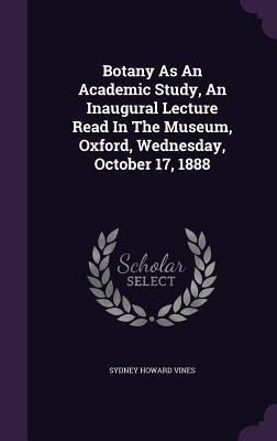 Botany As An Academic Study, An Inaugural Lecture Read In The Museum, Oxford, Wednesday, October 17, 1888 - Sydney Howard Vines
