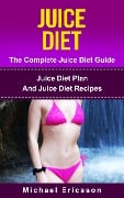 Juice Diet - The Complete Juice Diet Guide: Juice Diet Plan And Juice Diet Recipes - Michael Ericsson