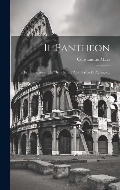 Il Pantheon: Le Espropriazioni E Le Demolizioni Alle Terme Di Agrippa... - Constantino Maes