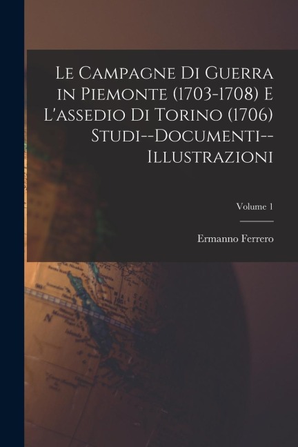 Le Campagne Di Guerra in Piemonte (1703-1708) E L'assedio Di Torino (1706) Studi--Documenti--Illustrazioni; Volume 1 - Ermanno Ferrero