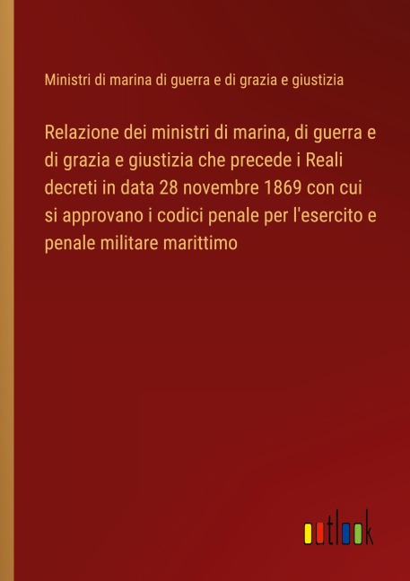Relazione dei ministri di marina, di guerra e di grazia e giustizia che precede i Reali decreti in data 28 novembre 1869 con cui si approvano i codici penale per l'esercito e penale militare marittimo - Ministri di marina di guerra e di grazia e giustizia