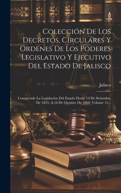 Colección De Los Decretos, Circulares Y Ordenes De Los Poderes Legislativo Y Ejecutivo Del Estado De Jalisco: Comprende La Legislación Del Estado Desd - Jalisco (Mexico)