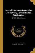 Die Vollkommene Praktische Jäger; Oder, Anweisung Die Wildbahn ...: Gehörig Zu Benutzen ... - Anton Schoenberger