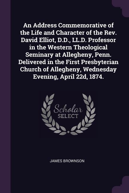 An Address Commemorative of the Life and Character of the Rev. David Elliot, D.D., LL.D. Professor in the Western Theological Seminary at Allegheny, Penn. Delivered in the First Presbyterian Church of Allegheny, Wednesday Evening, April 22d, 1874. - James Brownson