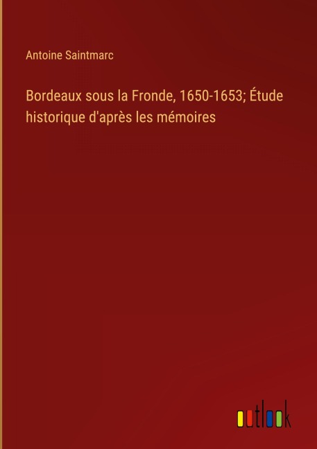 Bordeaux sous la Fronde, 1650-1653; Étude historique d'après les mémoires - Antoine Saintmarc