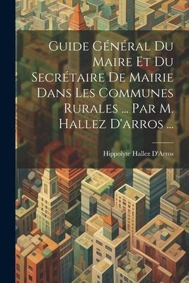 Guide Général Du Maire Et Du Secrétaire De Mairie Dans Les Communes Rurales ... Par M. Hallez D'arros ... - Hippolyte Hallez D'Arros