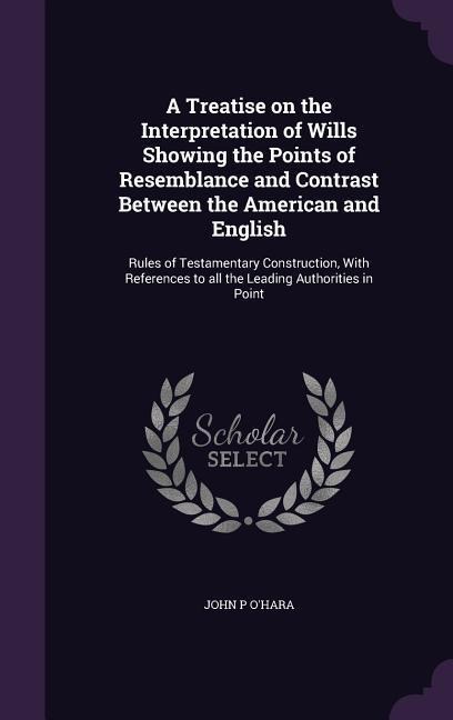 A Treatise on the Interpretation of Wills Showing the Points of Resemblance and Contrast Between the American and English - John P O'Hara