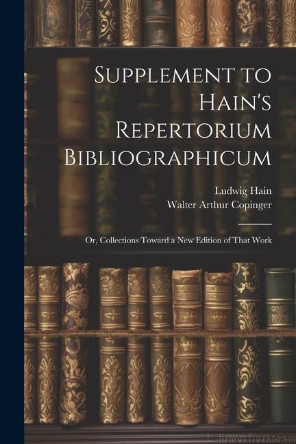 Supplement to Hain's Repertorium Bibliographicum: Or, Collections Toward a New Edition of That Work - Walter Arthur Copinger, Ludwig Hain