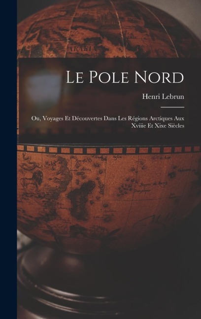 Le Pole Nord; Ou, Voyages Et Découvertes Dans Les Régions Arctiques Aux Xviiie Et Xixe Siècles - Henri Lebrun