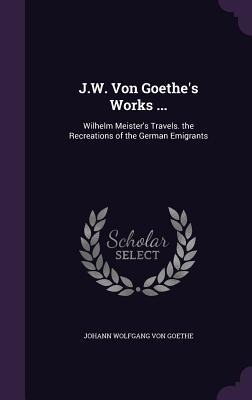 J.W. Von Goethe's Works ...: Wilhelm Meister's Travels. the Recreations of the German Emigrants - Johann Wolfgang Von Goethe