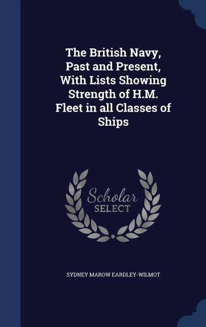 The British Navy, Past and Present, With Lists Showing Strength of H.M. Fleet in all Classes of Ships - Sydney Marow Eardley-Wilmot