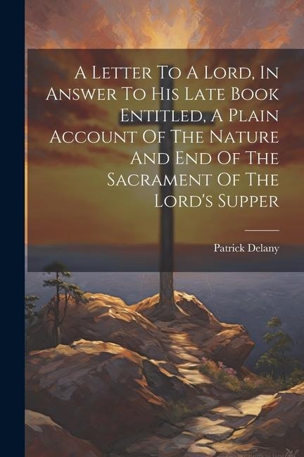 A Letter To A Lord, In Answer To His Late Book Entitled, A Plain Account Of The Nature And End Of The Sacrament Of The Lord's Supper - Patrick Delany