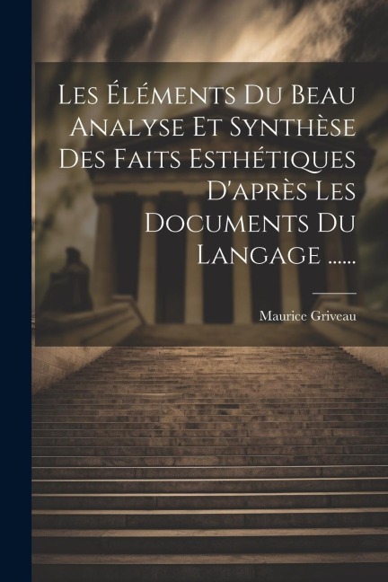 Les Éléments Du Beau Analyse Et Synthèse Des Faits Esthétiques D'après Les Documents Du Langage ...... - Maurice Griveau