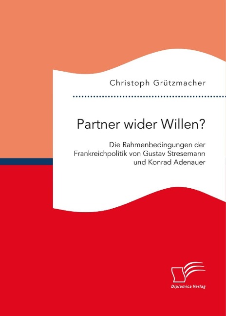 Partner wider Willen? Die Rahmenbedingungen der Frankreichpolitik von Gustav Stresemann und Konrad Adenauer - Christoph Grützmacher
