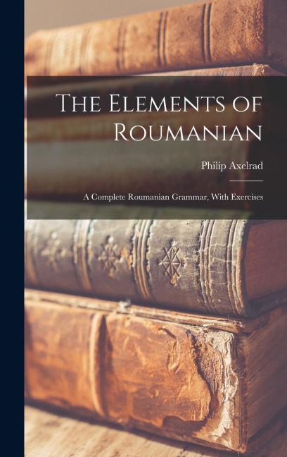 The Elements of Roumanian: A Complete Roumanian Grammar, With Exercises - Philip Axelrad