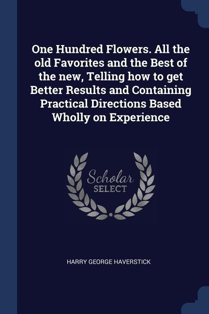 One Hundred Flowers. All the old Favorites and the Best of the new, Telling how to get Better Results and Containing Practical Directions Based Wholly on Experience - Harry George Haverstick