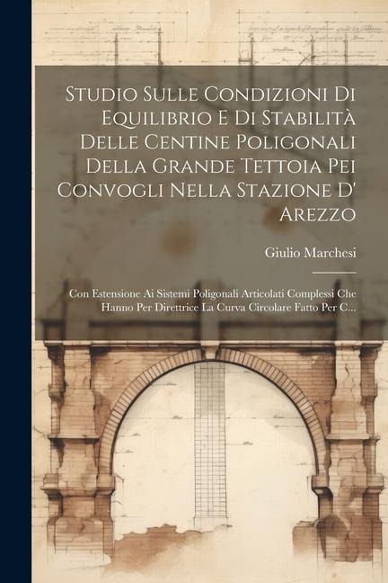 Studio Sulle Condizioni Di Equilibrio E Di Stabilità Delle Centine Poligonali Della Grande Tettoia Pei Convogli Nella Stazione D' Arezzo: Con Estensio - Giulio Marchesi