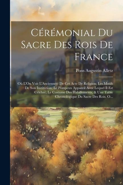 Cérémonial Du Sacre Des Rois De France: Où L'On Voit L'Ancienneté De Cet Acte De Religion; Les Motifs De Son Institution; Le Pompeux Appareil Avec Leq - Pons Augustin Alletz