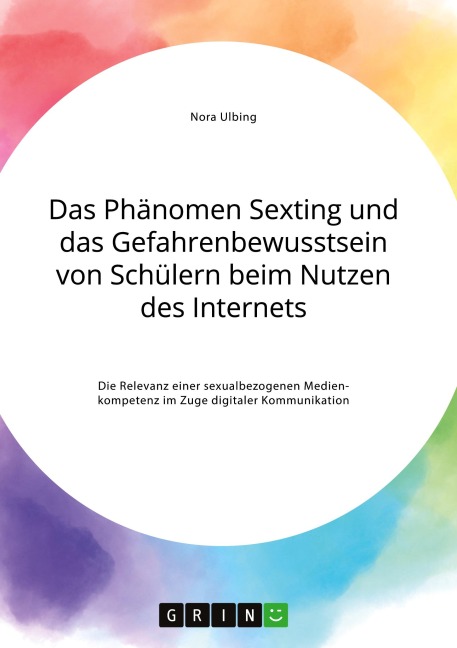 Das Phänomen Sexting und das Gefahrenbewusstsein von Schülern beim Nutzen des Internets. Die Relevanz einer sexualbezogenen Medienkompetenz im Zuge digitaler Kommunikation - Nora Ulbing