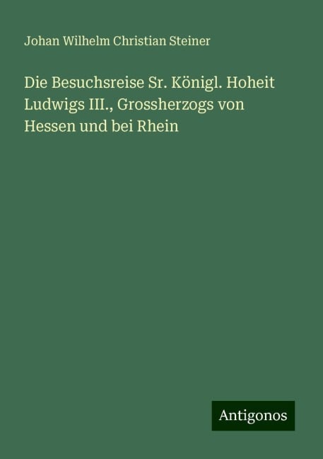 Die Besuchsreise Sr. Königl. Hoheit Ludwigs III., Grossherzogs von Hessen und bei Rhein - Johan Wilhelm Christian Steiner