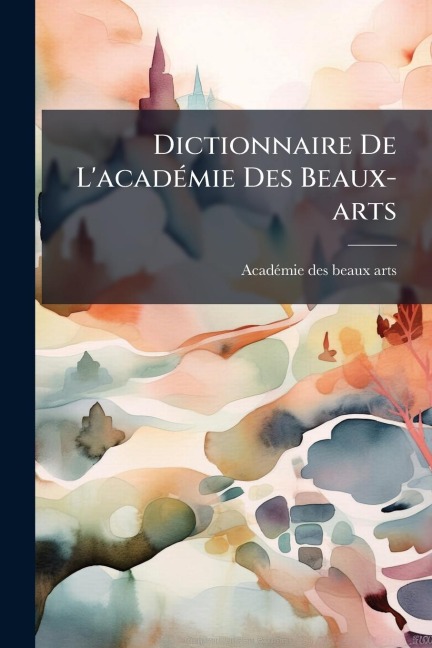 Dictionnaire De L'acadÃ(c)mie Des Beaux-arts - 