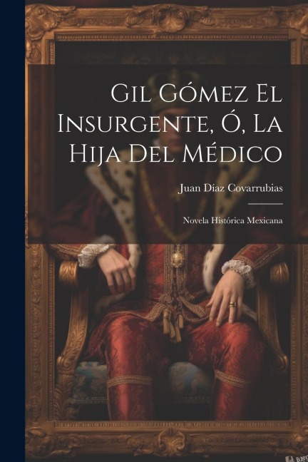 Gil Gómez El Insurgente, Ó, La Hija Del Médico: Novela Histórica Mexicana - Juan Díaz Covarrubias