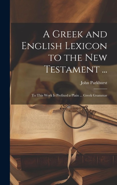 A Greek and English Lexicon to the New Testament ...: To This Work Is Prefixed a Plain ... Greek Grammar - John Parkhurst