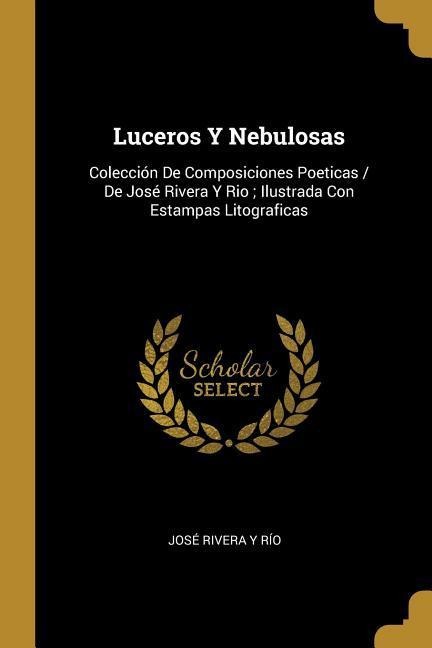 Luceros Y Nebulosas: Colección De Composiciones Poeticas / De José Rivera Y Rio; Ilustrada Con Estampas Litograficas - José Rivera Y. Río