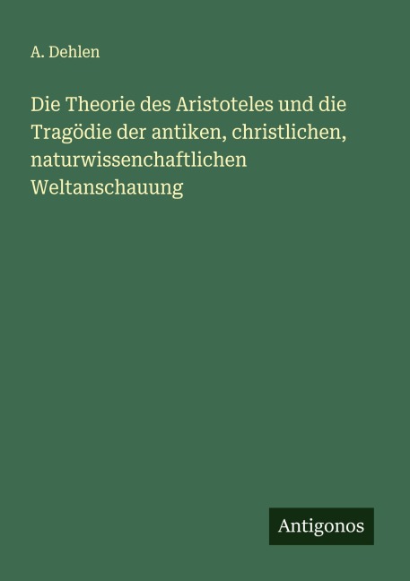 Die Theorie des Aristoteles und die Tragödie der antiken, christlichen, naturwissenchaftlichen Weltanschauung - A. Dehlen