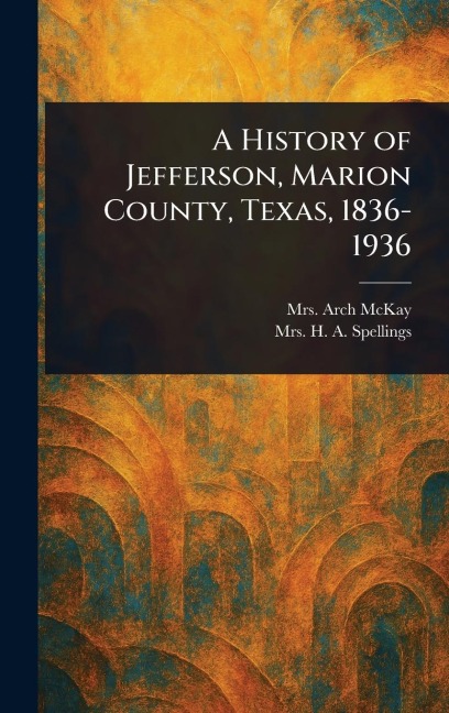 A History of Jefferson, Marion County, Texas, 1836-1936 - Arch McKay, H A Spellings