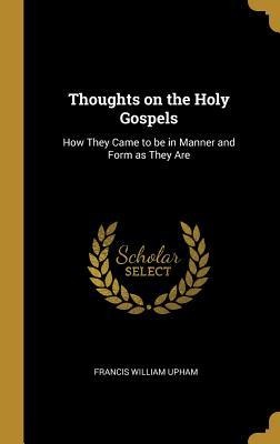 Thoughts on the Holy Gospels: How They Came to be in Manner and Form as They Are - Francis William Upham