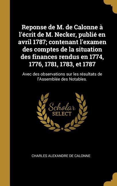 Reponse de M. de Calonne à l'écrit de M. Necker, publié en avril 1787; contenant l'examen des comptes de la situation des finances rendus en 1774, 1776, 1781, 1783, et 1787 - Charles Alexandre De Calonne