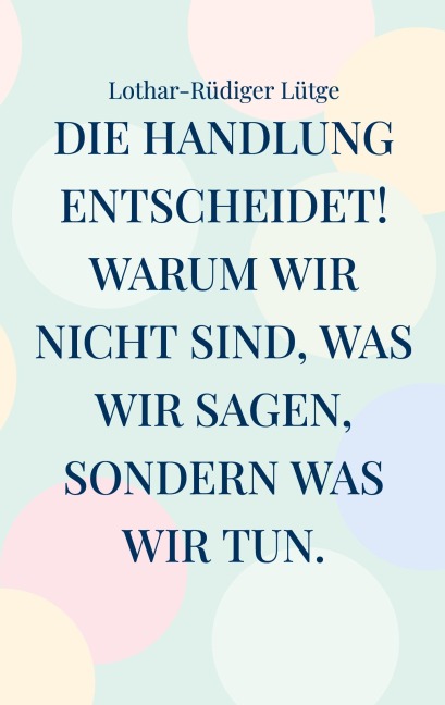 Die Handlung entscheidet. Warum wir nicht sind, was wir sagen, sondern was wir tun. - Lothar-Rüdiger Lütge