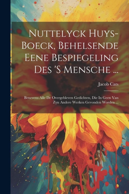 Nuttelyck Huys-boeck, Behelsende Eene Bespiegeling Des 's Mensche ...: Benevens Alle De Overgebleven Gedichten, Die In Geen Van Zyn Andere Werken Gevo - Jacob Cats