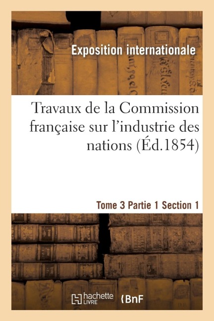 Travaux de la Commission Française Sur l'Industrie Des Nations. Tome 3 Partie 1 Section 1 - Exposition Internationale