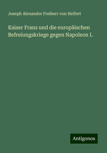 Kaiser Franz und die europäischen Befreiungskriege gegen Napoleon I. - Joseph Alexander Freiherr Von Helfert