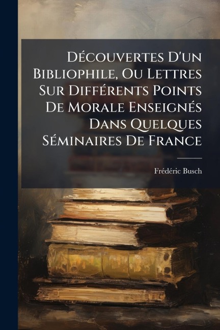 DÃ(c)couvertes D'un Bibliophile, Ou Lettres Sur DiffÃ(c)rents Points De Morale EnseignÃ(c)s Dans Quelques SÃ(c)minaires De France - Frã(c)Dã(c)Ric Busch
