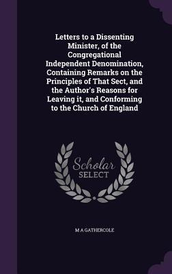 Letters to a Dissenting Minister, of the Congregational Independent Denomination, Containing Remarks on the Principles of That Sect, and the Author's - M. A. Gathercole