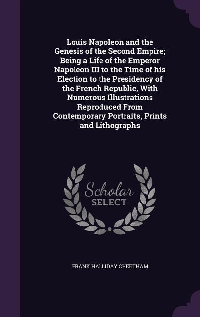 Louis Napoleon and the Genesis of the Second Empire; Being a Life of the Emperor Napoleon III to the Time of his Election to the Presidency of the Fre - Frank Halliday Cheetham