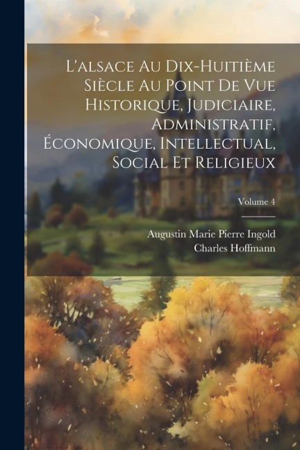 L'alsace Au Dix-Huitième Siècle Au Point De Vue Historique, Judiciaire, Administratif, Économique, Intellectual, Social Et Religieux; Volume 4 - Charles Hoffmann, Augustin Marie Pierre Ingold