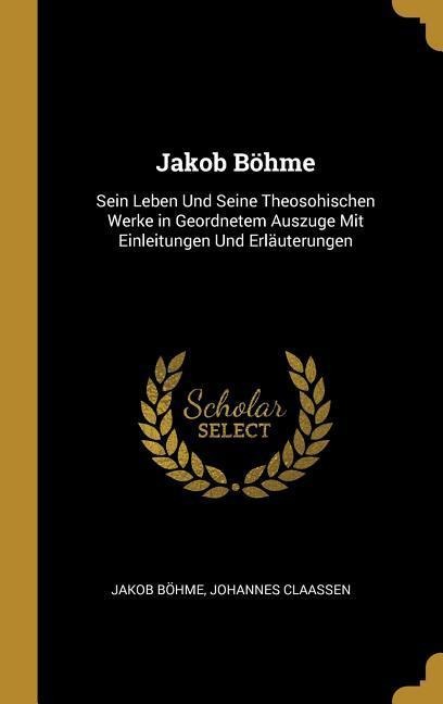 Jakob Böhme: Sein Leben Und Seine Theosohischen Werke in Geordnetem Auszuge Mit Einleitungen Und Erläuterungen - Jakob Bohme, Johannes Claassen
